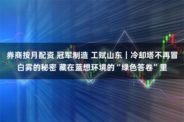 券商按月配资 冠军制造 工赋山东｜冷却塔不再冒白雾的秘密 藏在蓝想环境的“绿色答卷”里