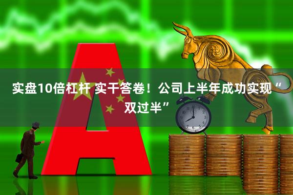 实盘10倍杠杆 实干答卷！公司上半年成功实现“双过半”