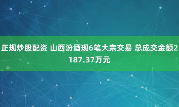 正规炒股配资 山西汾酒现6笔大宗交易 总成交金额2187.37万元