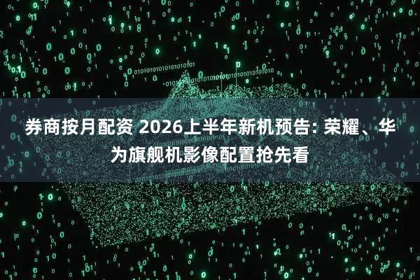 券商按月配资 2026上半年新机预告: 荣耀、华为旗舰机影像配置抢先看
