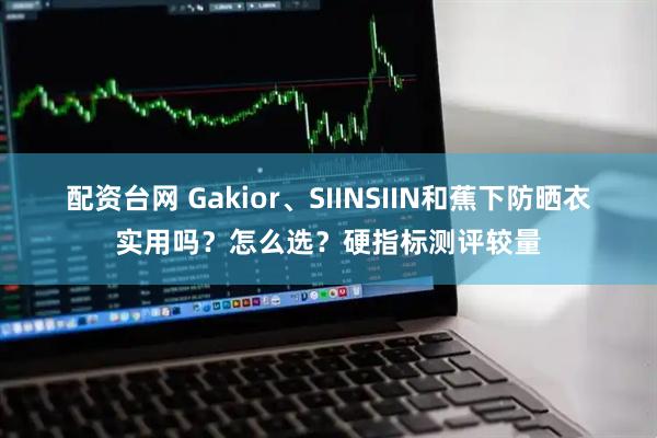 配资台网 Gakior、SIINSIIN和蕉下防晒衣实用吗？怎么选？硬指标测评较量