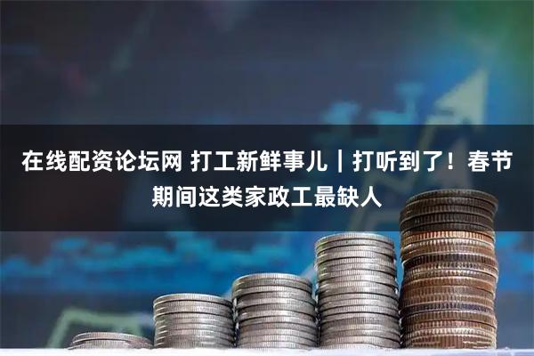 在线配资论坛网 打工新鲜事儿｜打听到了！春节期间这类家政工最缺人