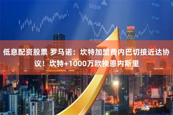 低息配资股票 罗马诺：坎特加盟费内巴切接近达协议！坎特+1000万欧换恩内斯里