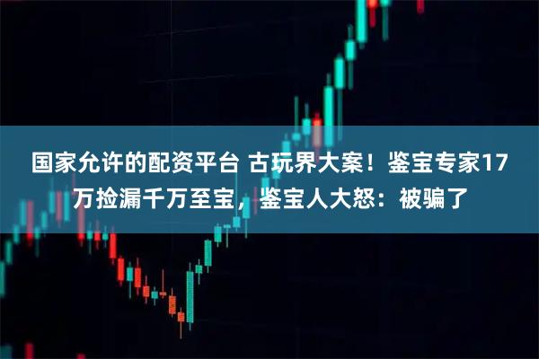 国家允许的配资平台 古玩界大案！鉴宝专家17万捡漏千万至宝，鉴宝人大怒：被骗了