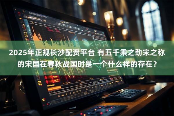 2025年正规长沙配资平台 有五千乘之劲宋之称的宋国在春秋战国时是一个什么样的存在？