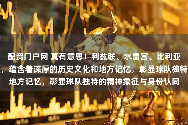 配资门户网 真有意思！利兹联、水晶宫、比利亚雷亚尔等足球队的队徽，蕴含着深厚的历史文化和地方记忆，彰显球队独特的精神象征与身份认同