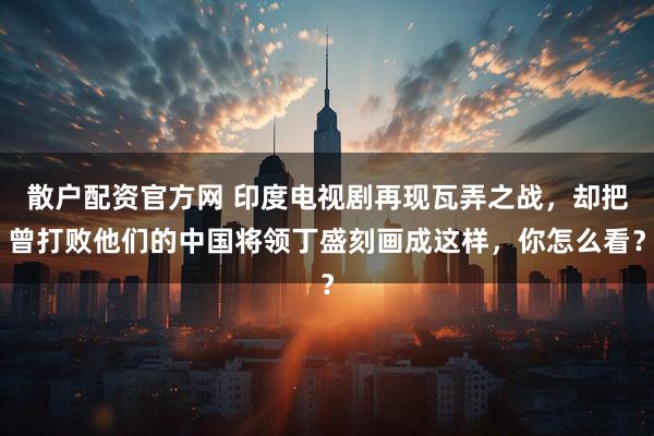 散户配资官方网 印度电视剧再现瓦弄之战，却把曾打败他们的中国将领丁盛刻画成这样，你怎么看？