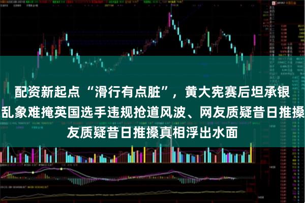 配资新起点 “滑行有点脏”，黄大宪赛后坦承银牌微笑，冰场乱象难掩英国选手违规抢道风波、网友质疑昔日推搡真相浮出水面