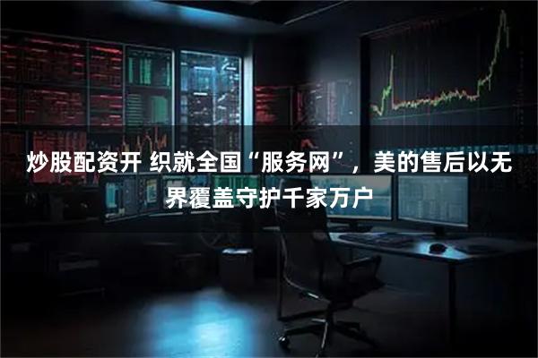 炒股配资开 织就全国“服务网”，美的售后以无界覆盖守护千家万户