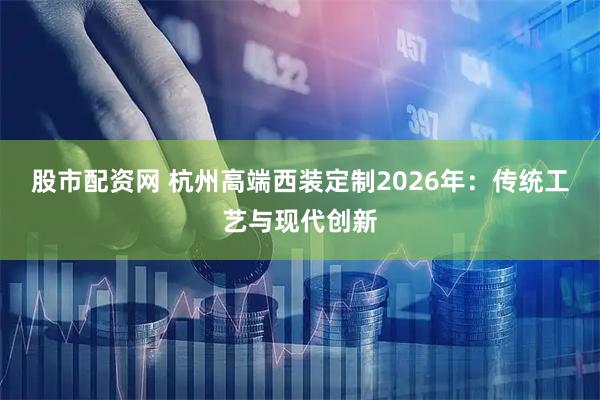 股市配资网 杭州高端西装定制2026年：传统工艺与现代创新