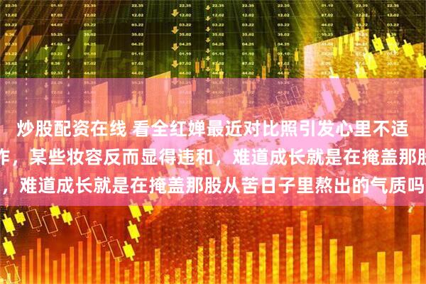炒股配资在线 看全红婵最近对比照引发心里不适，身形变胖也接商务合作，某些妆容反而显得违和，难道成长就是在掩盖那股从苦日子里熬出的气质吗