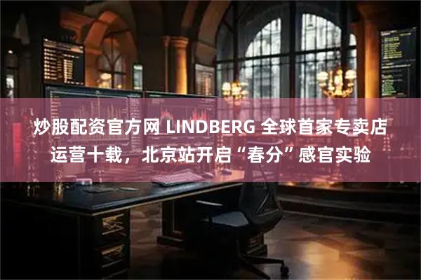 炒股配资官方网 LINDBERG 全球首家专卖店运营十载，北京站开启“春分”感官实验