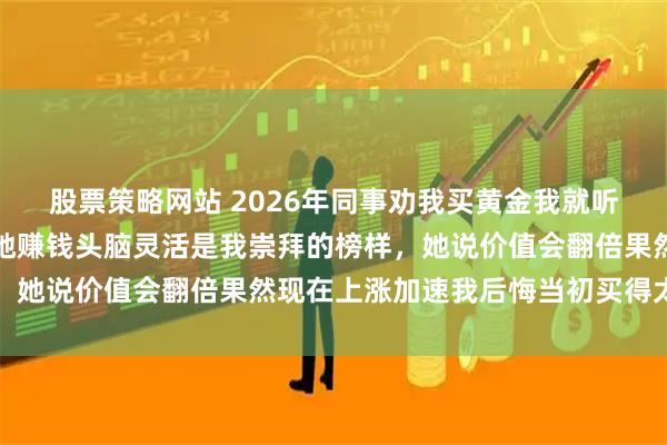 股票策略网站 2026年同事劝我买黄金我就听话买了三十多万，因为她赚钱头脑灵活是我崇拜的榜样，她说价值会翻倍果然现在上涨加速我后悔当初买得太少了