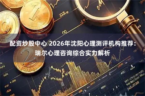 配资炒股中心 2026年沈阳心理测评机构推荐：瑞尔心理咨询综合实力解析