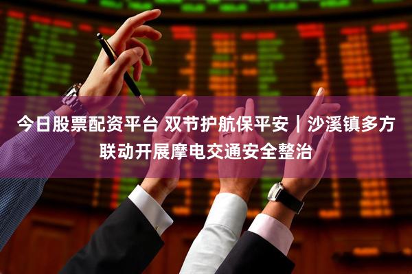 今日股票配资平台 双节护航保平安｜沙溪镇多方联动开展摩电交通安全整治