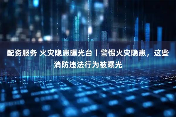配资服务 火灾隐患曝光台丨警惕火灾隐患，这些消防违法行为被曝光