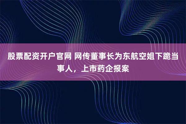 股票配资开户官网 网传董事长为东航空姐下跪当事人，上市药企报案